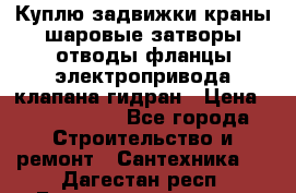 Куплю задвижки краны шаровые затворы отводы фланцы электропривода клапана гидран › Цена ­ 1 500 000 - Все города Строительство и ремонт » Сантехника   . Дагестан респ.,Геологоразведка п.